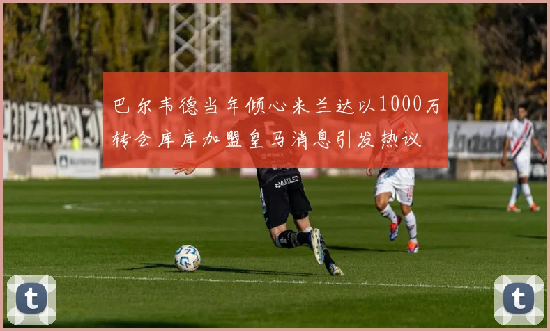 巴尔韦德当年倾心米兰达以1000万转会库库加盟皇马消息引发热议