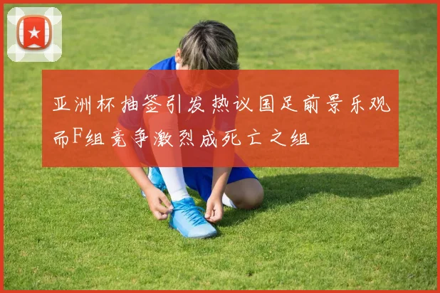 亚洲杯抽签引发热议国足前景乐观而F组竞争激烈成死亡之组