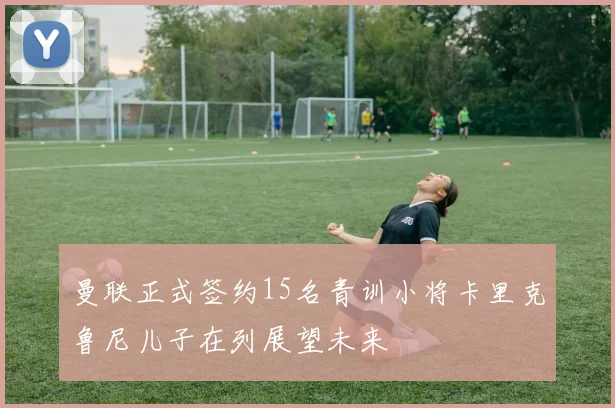 曼联正式签约15名青训小将卡里克鲁尼儿子在列展望未来