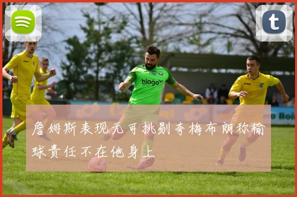 詹姆斯表现无可挑剔夸梅布朗称输球责任不在他身上