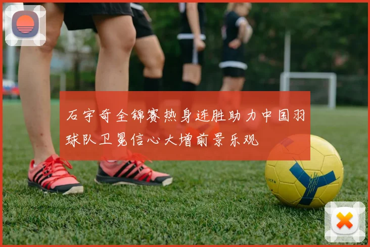 石宇奇全锦赛热身连胜助力中国羽球队卫冕信心大增前景乐观