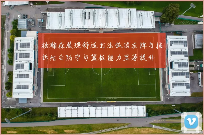 杨瀚森展现舒适打法弧顶发牌与挡拆结合防守与篮板能力显著提升