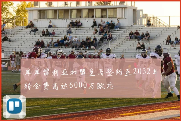 库库雷利亚加盟皇马签约至2032年转会费高达6000万欧元