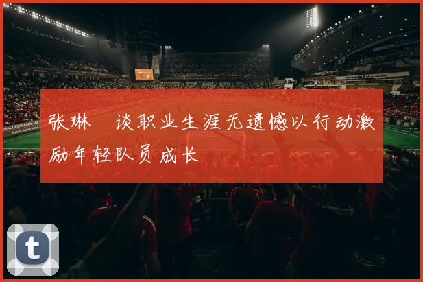 张琳芃谈职业生涯无遗憾以行动激励年轻队员成长