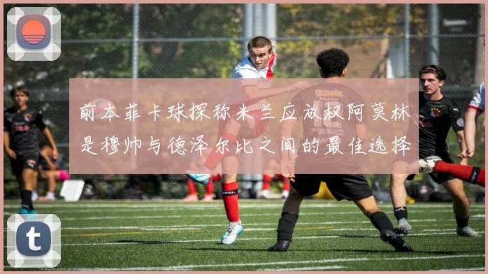 前本菲卡球探称米兰应放权阿莫林是穆帅与德泽尔比之间的最佳选择