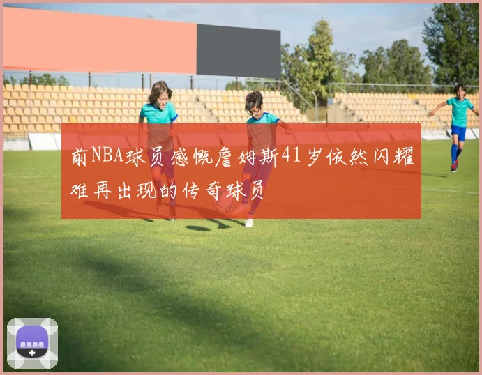 前NBA球员感慨詹姆斯41岁依然闪耀难再出现的传奇球员