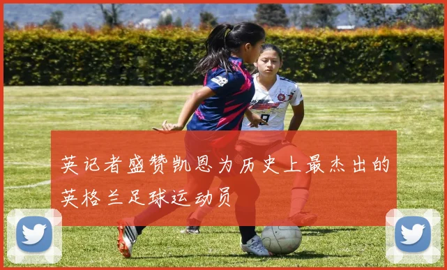 英记者盛赞凯恩为历史上最杰出的英格兰足球运动员