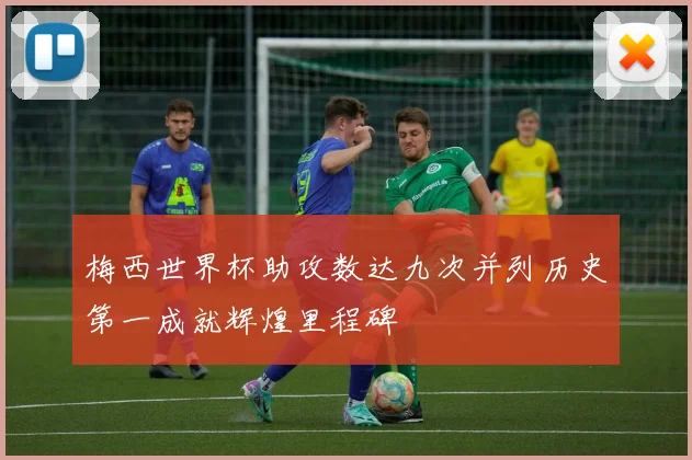 梅西世界杯助攻数达九次并列历史第一成就辉煌里程碑