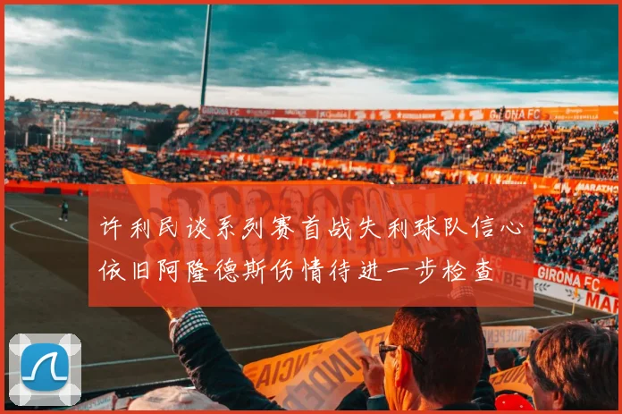 许利民谈系列赛首战失利球队信心依旧阿隆德斯伤情待进一步检查