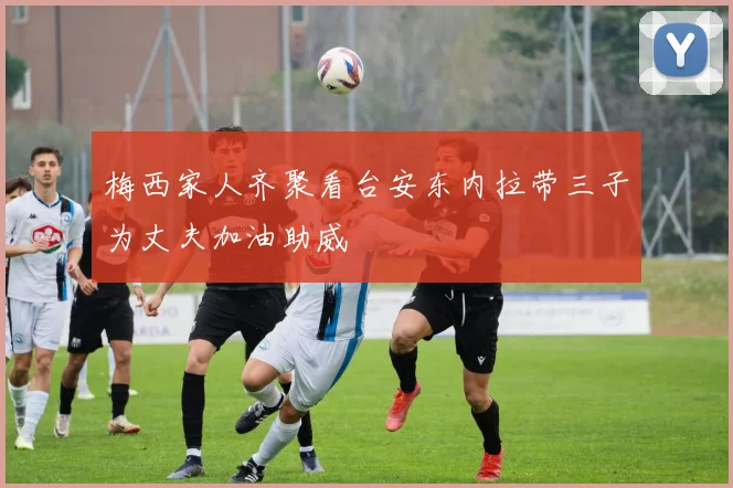 梅西家人齐聚看台安东内拉带三子为丈夫加油助威