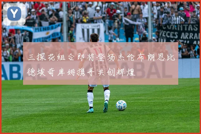 三探花组合即将登场杰伦布朗恩比德埃奇库姆携手共创辉煌