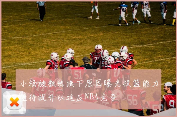 小杨被教练换下原因曝光投篮能力亟待提升以适应NBA竞争