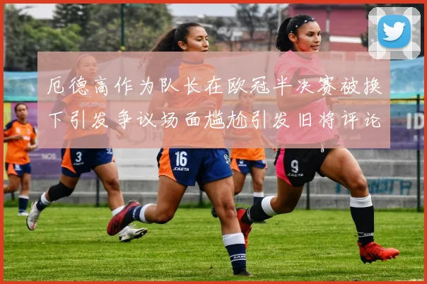 厄德高作为队长在欧冠半决赛被换下引发争议场面尴尬引发旧将评论