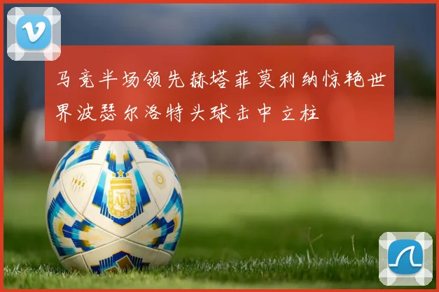 马竞半场领先赫塔菲莫利纳惊艳世界波瑟尔洛特头球击中立柱