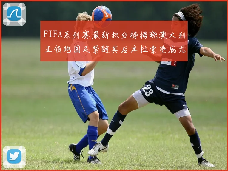 FIFA系列赛最新积分榜揭晓澳大利亚领跑国足紧随其后库拉索垫底无分