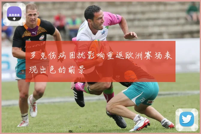 罗克伤病困扰影响重返欧洲赛场表现出色的前景