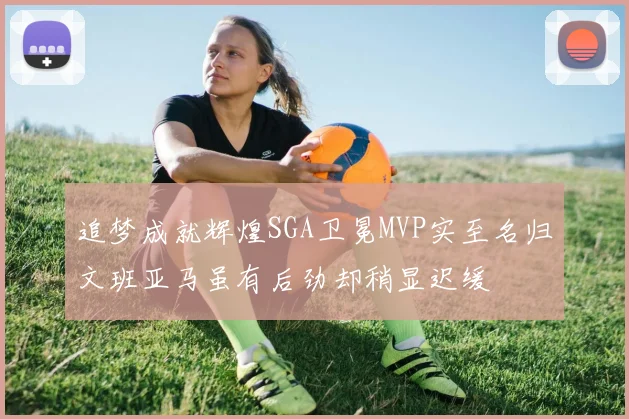 追梦成就辉煌SGA卫冕MVP实至名归文班亚马虽有后劲却稍显迟缓