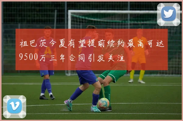 祖巴茨今夏有望提前续约最高可达9500万三年合同引发关注