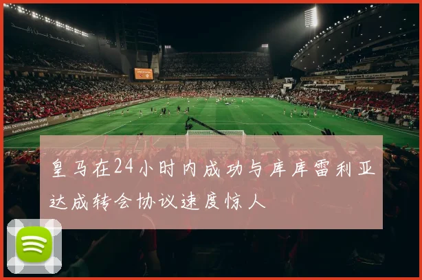皇马在24小时内成功与库库雷利亚达成转会协议速度惊人