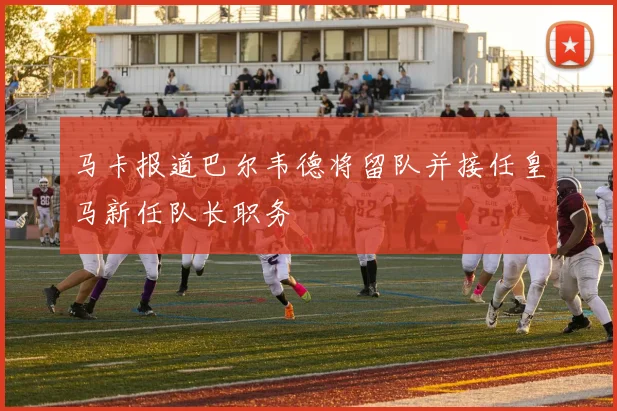 马卡报道巴尔韦德将留队并接任皇马新任队长职务