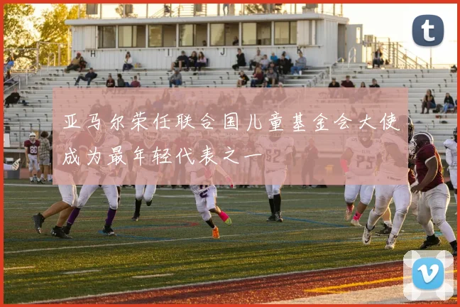 亚马尔荣任联合国儿童基金会大使成为最年轻代表之一