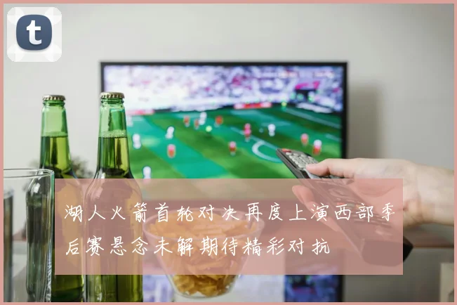 湖人火箭首轮对决再度上演西部季后赛悬念未解期待精彩对抗
